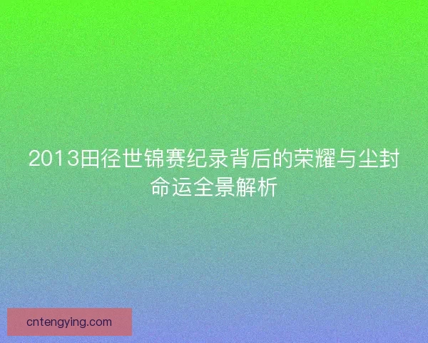 2013田径世锦赛纪录背后的荣耀与尘封命运全景解析