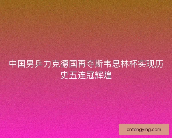 中国男乒力克德国再夺斯韦思林杯实现历史五连冠辉煌