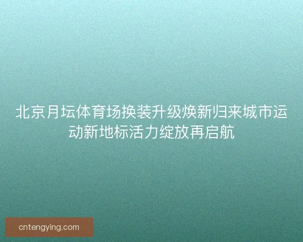 北京月坛体育场换装升级焕新归来城市运动新地标活力绽放再启航