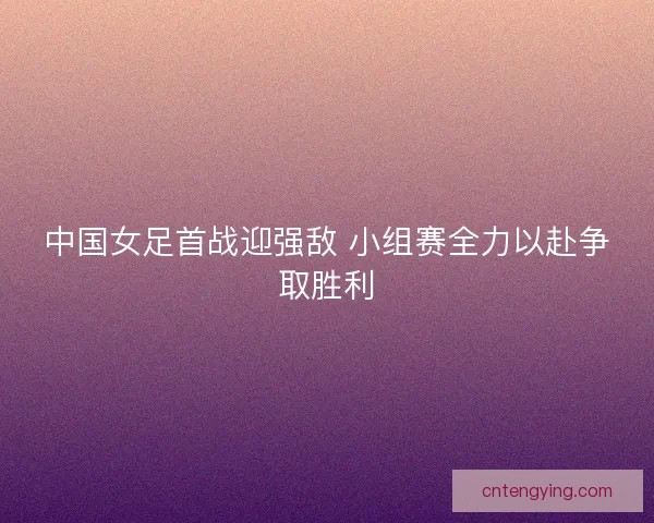 中国女足首战迎强敌 小组赛全力以赴争取胜利